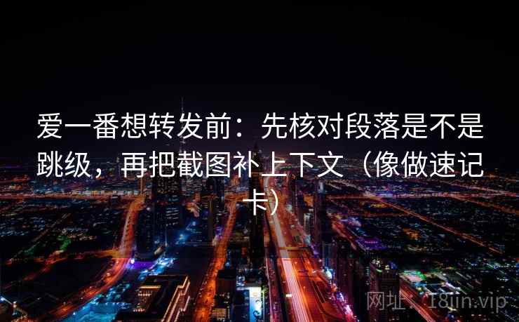 爱一番想转发前：先核对段落是不是跳级，再把截图补上下文（像做速记卡）
