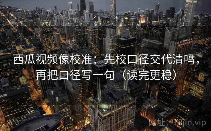 西瓜视频像校准:先校口径交代清吗,再把口径写一句(读完更稳) 西瓜视频像校准:先校口径交代清吗,再把口径写一句(读完更稳)