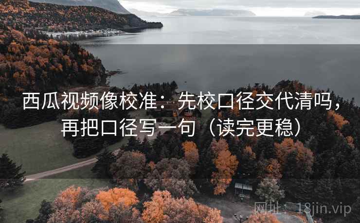 西瓜视频像校准：先校口径交代清吗，再把口径写一句（读完更稳）