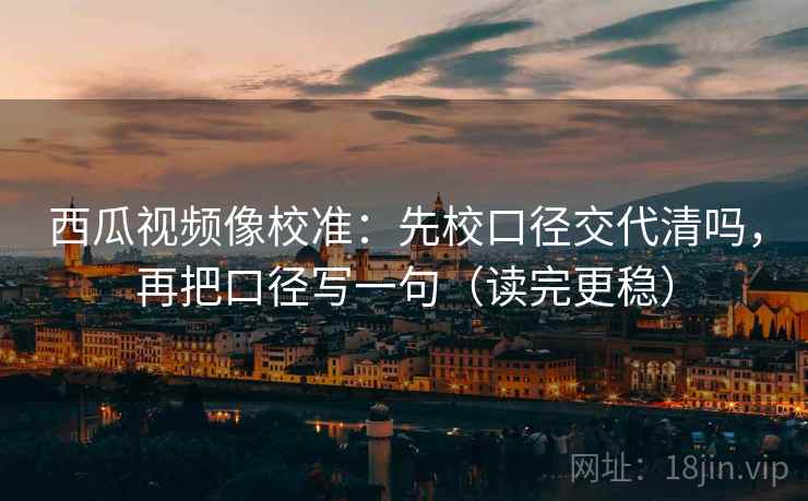 西瓜视频像校准：先校口径交代清吗，再把口径写一句（读完更稳）