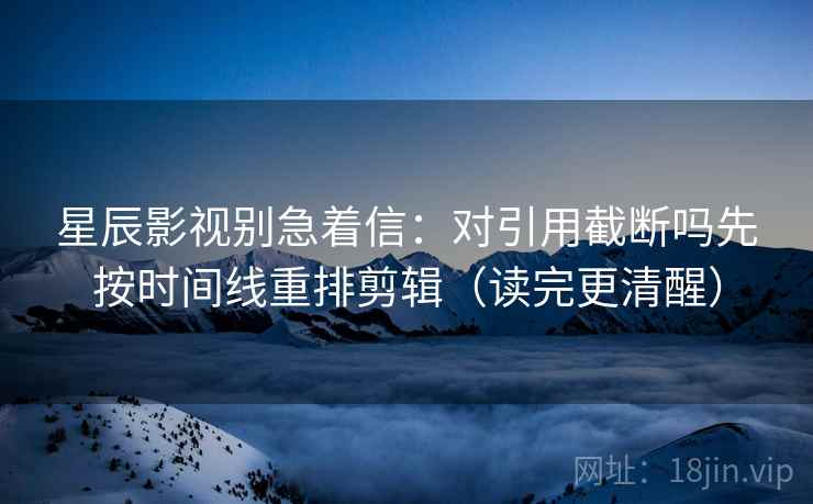 星辰影视别急着信：对引用截断吗先按时间线重排剪辑（读完更清醒）