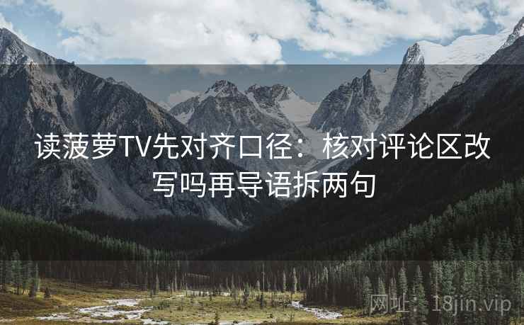 读菠萝TV先对齐口径：核对评论区改写吗再导语拆两句