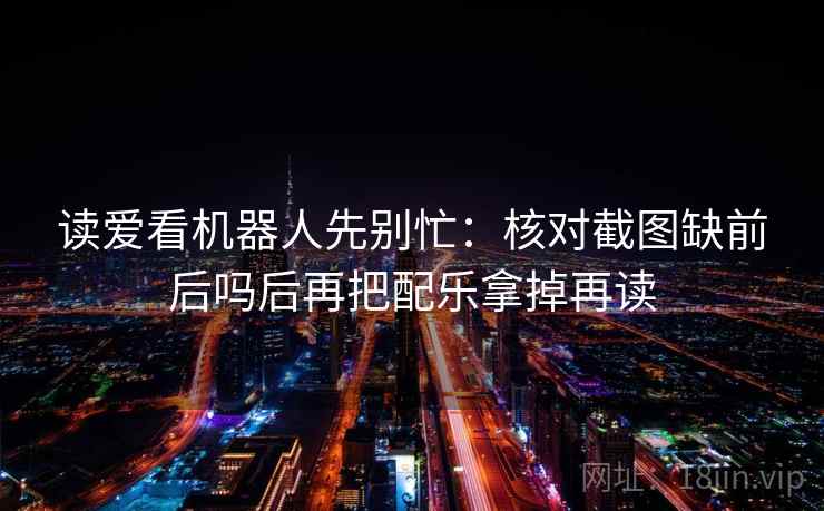 读爱看机器人先别忙：核对截图缺前后吗后再把配乐拿掉再读