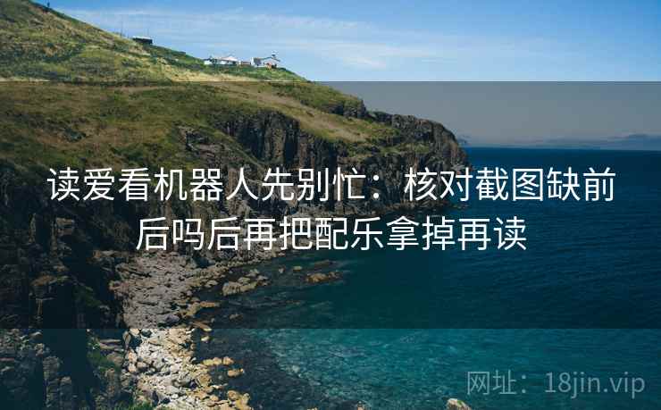 读爱看机器人先别忙：核对截图缺前后吗后再把配乐拿掉再读