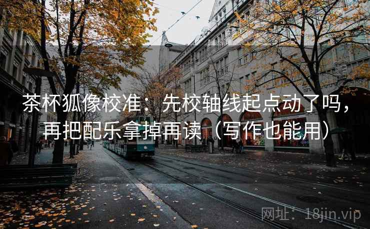 茶杯狐像校准：先校轴线起点动了吗，再把配乐拿掉再读（写作也能用）