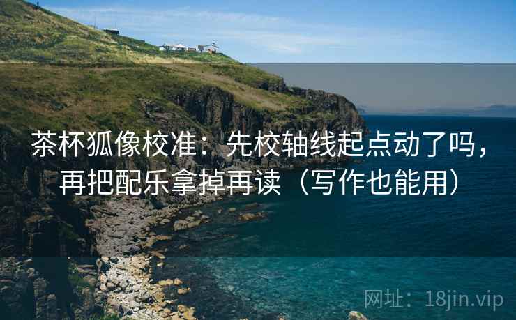 茶杯狐像校准：先校轴线起点动了吗，再把配乐拿掉再读（写作也能用）