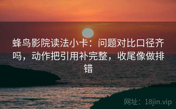 蜂鸟影院读法小卡：问题对比口径齐吗，动作把引用补完整，收尾像做排错