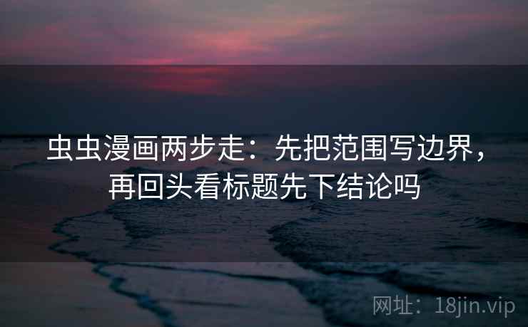 虫虫漫画两步走：先把范围写边界，再回头看标题先下结论吗