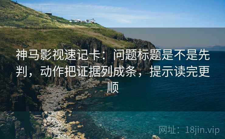 神马影视速记卡：问题标题是不是先判，动作把证据列成条，提示读完更顺