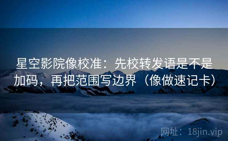 星空影院像校准：先校转发语是不是加码，再把范围写边界（像做速记卡）