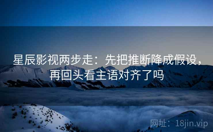 星辰影视两步走：先把推断降成假设，再回头看主语对齐了吗
