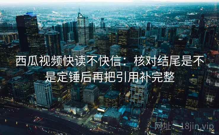 西瓜视频快读不快信：核对结尾是不是定锤后再把引用补完整