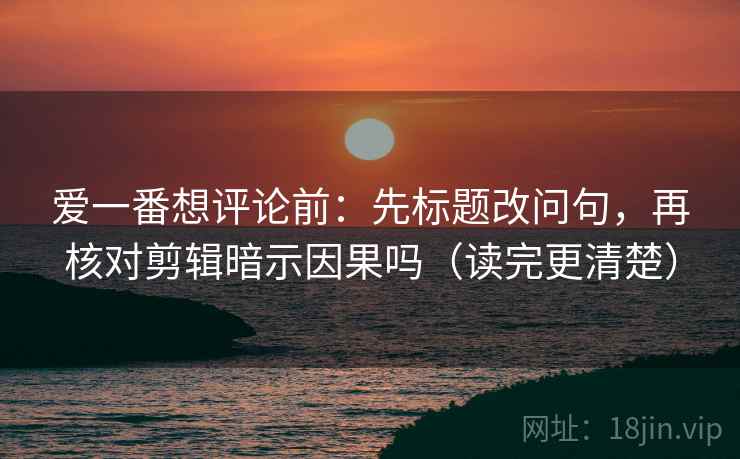 爱一番想评论前：先标题改问句，再核对剪辑暗示因果吗（读完更清楚）