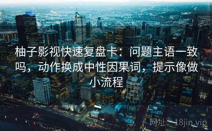 柚子影视快速复盘卡：问题主语一致吗，动作换成中性因果词，提示像做小流程