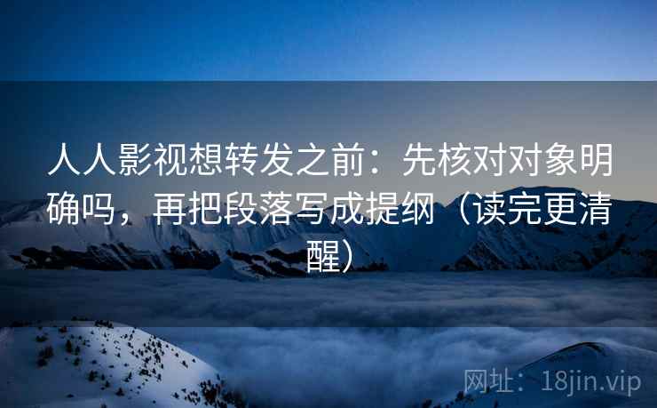 人人影视想转发之前：先核对对象明确吗，再把段落写成提纲（读完更清醒）