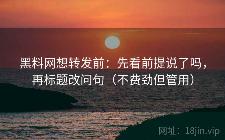 黑料网想转发前：先看前提说了吗，再标题改问句（不费劲但管用）