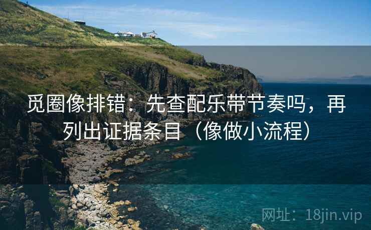 觅圈像排错：先查配乐带节奏吗，再列出证据条目（像做小流程）