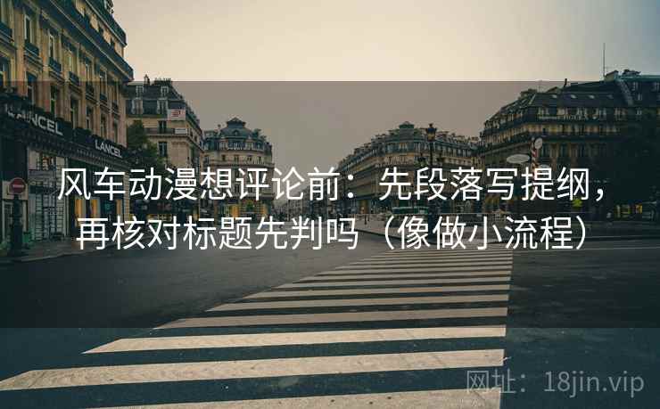 风车动漫想评论前：先段落写提纲，再核对标题先判吗（像做小流程）