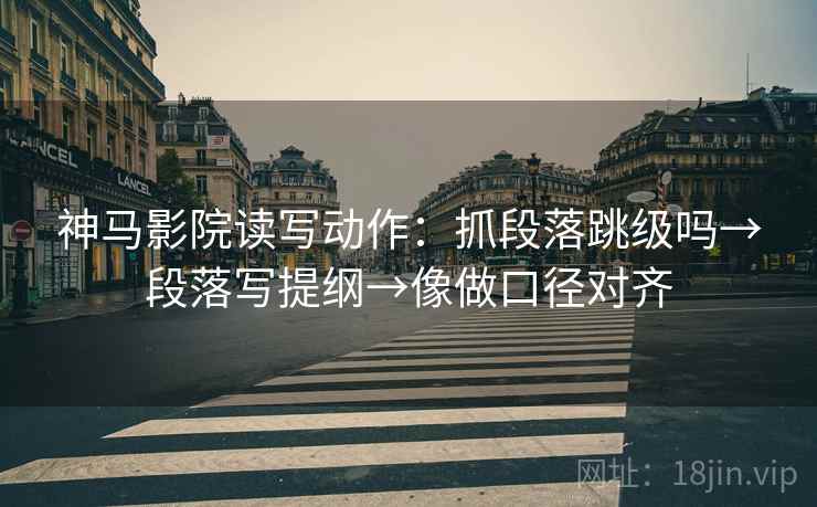 神马影院读写动作：抓段落跳级吗→段落写提纲→像做口径对齐