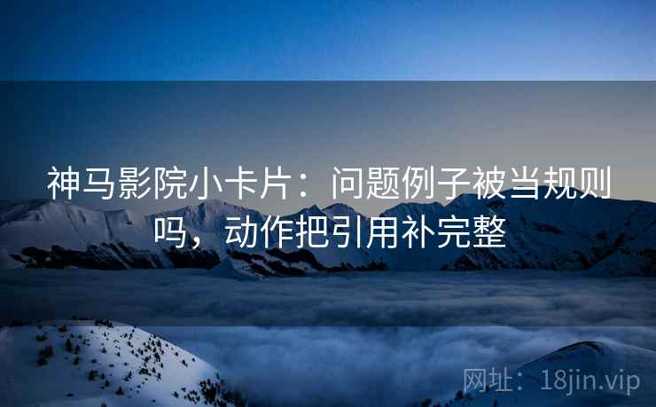神马影院小卡片：问题例子被当规则吗，动作把引用补完整