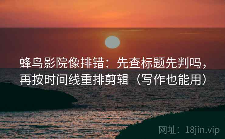 蜂鸟影院像排错：先查标题先判吗，再按时间线重排剪辑（写作也能用）