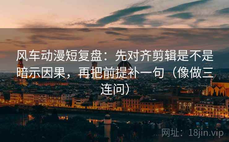 风车动漫短复盘：先对齐剪辑是不是暗示因果，再把前提补一句（像做三连问）
