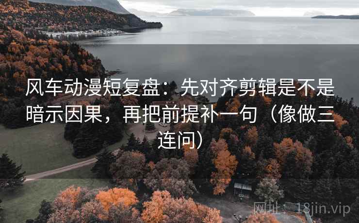 风车动漫短复盘：先对齐剪辑是不是暗示因果，再把前提补一句（像做三连问）