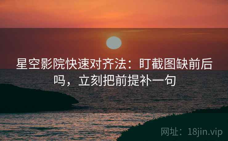 星空影院快速对齐法：盯截图缺前后吗，立刻把前提补一句