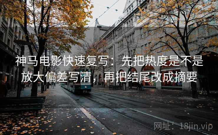 神马电影快速复写：先把热度是不是放大偏差写清，再把结尾改成摘要