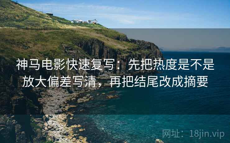 神马电影快速复写：先把热度是不是放大偏差写清，再把结尾改成摘要