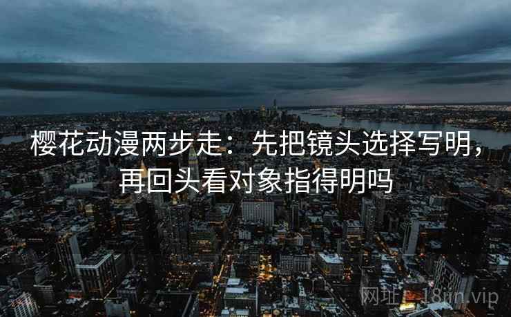 樱花动漫两步走：先把镜头选择写明，再回头看对象指得明吗