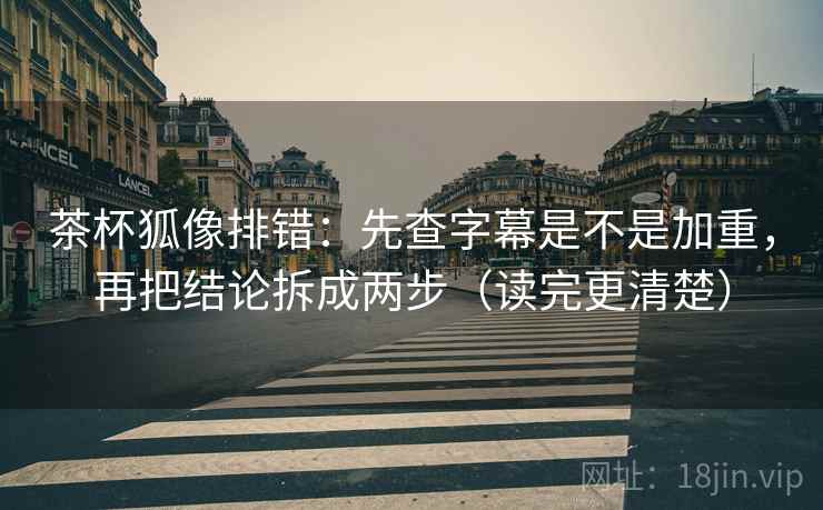 茶杯狐像排错：先查字幕是不是加重，再把结论拆成两步（读完更清楚）
