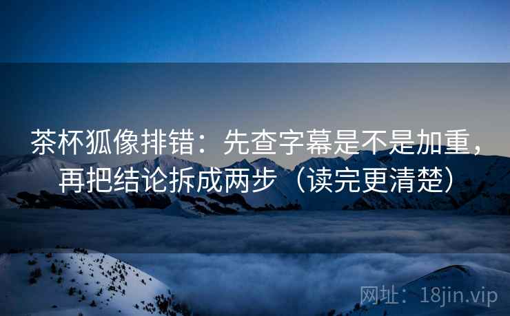 茶杯狐像排错：先查字幕是不是加重，再把结论拆成两步（读完更清楚）