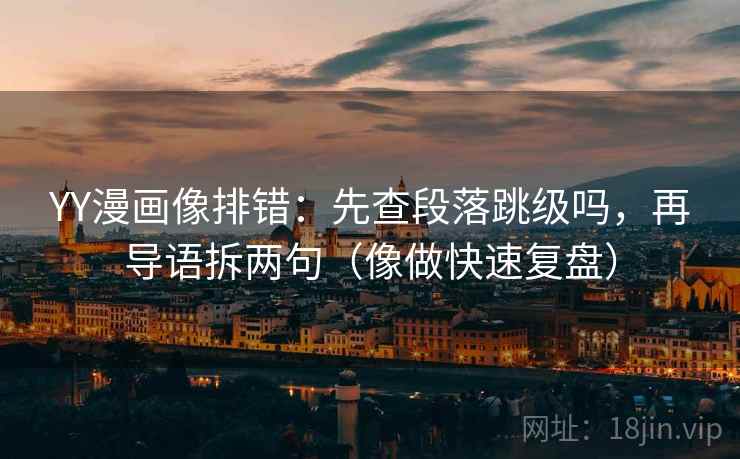 YY漫画像排错：先查段落跳级吗，再导语拆两句（像做快速复盘）