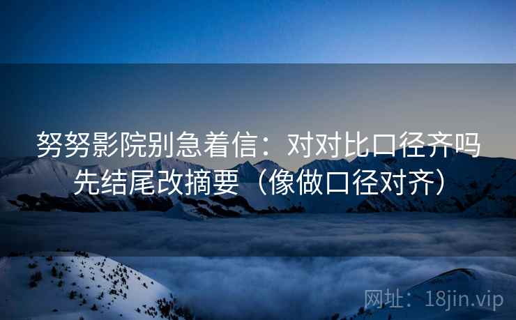 努努影院别急着信：对对比口径齐吗先结尾改摘要（像做口径对齐）