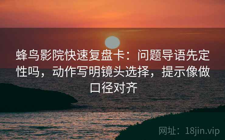 蜂鸟影院快速复盘卡：问题导语先定性吗，动作写明镜头选择，提示像做口径对齐
