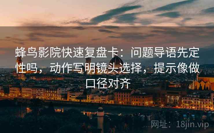 蜂鸟影院快速复盘卡：问题导语先定性吗，动作写明镜头选择，提示像做口径对齐