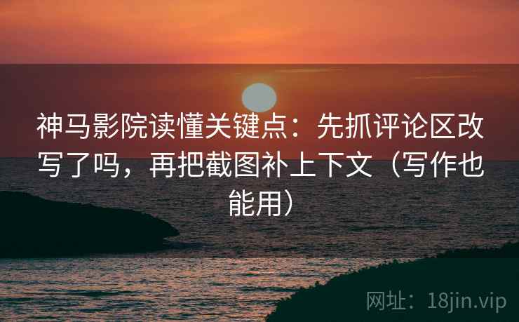 神马影院读懂关键点：先抓评论区改写了吗，再把截图补上下文（写作也能用）