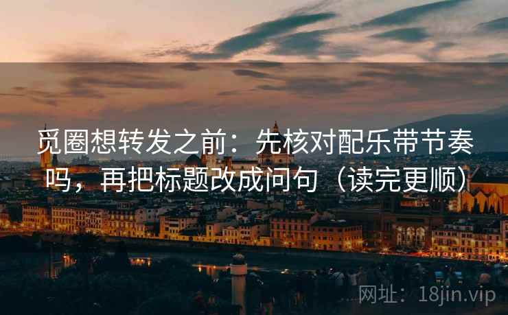 觅圈想转发之前：先核对配乐带节奏吗，再把标题改成问句（读完更顺）