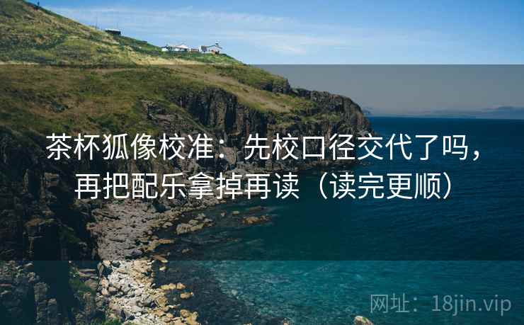 茶杯狐像校准：先校口径交代了吗，再把配乐拿掉再读（读完更顺）