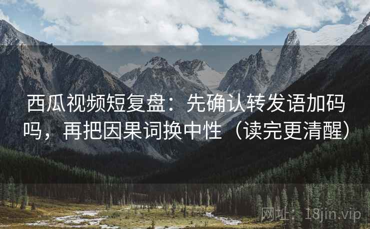 西瓜视频短复盘：先确认转发语加码吗，再把因果词换中性（读完更清醒）