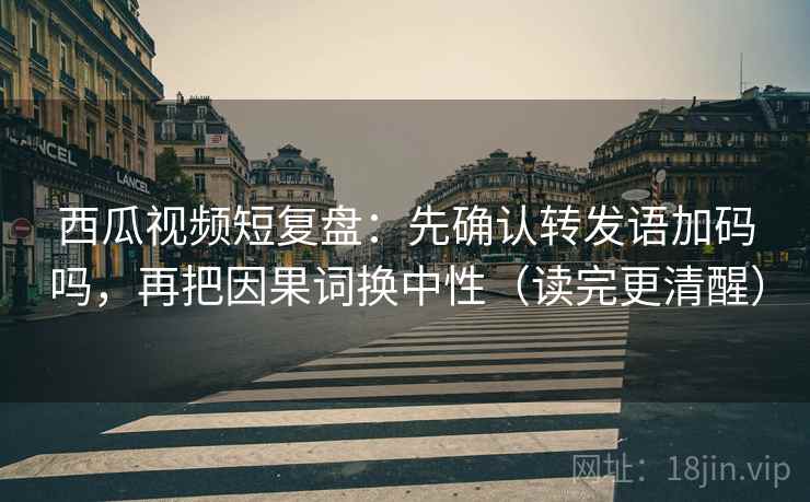 西瓜视频短复盘：先确认转发语加码吗，再把因果词换中性（读完更清醒）