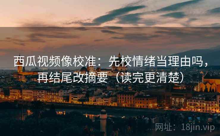 西瓜视频像校准：先校情绪当理由吗，再结尾改摘要（读完更清楚）