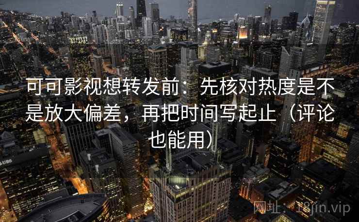 可可影视想转发前：先核对热度是不是放大偏差，再把时间写起止（评论也能用）