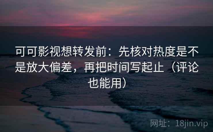 可可影视想转发前：先核对热度是不是放大偏差，再把时间写起止（评论也能用）