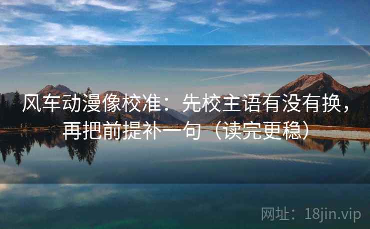 风车动漫像校准：先校主语有没有换，再把前提补一句（读完更稳）