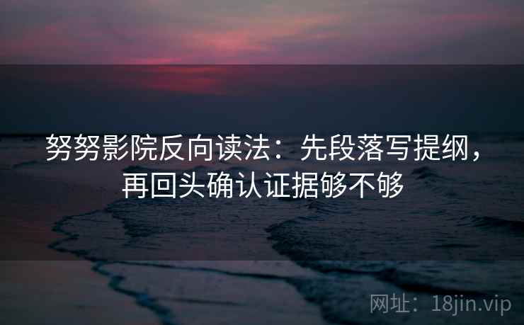 努努影院反向读法：先段落写提纲，再回头确认证据够不够