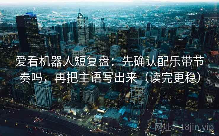 爱看机器人短复盘：先确认配乐带节奏吗，再把主语写出来（读完更稳）