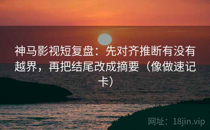 神马影视短复盘：先对齐推断有没有越界，再把结尾改成摘要（像做速记卡）