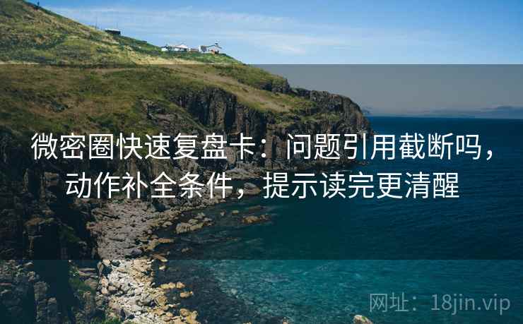 微密圈快速复盘卡：问题引用截断吗，动作补全条件，提示读完更清醒